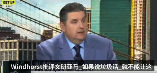Windhorst批评文班亚马_如果说垃圾话_就不能让这种事发生